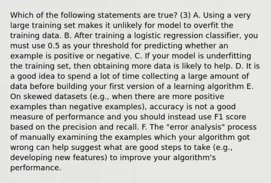 Which of the following statements are true? (3) A. Using a very large training set makes it unlikely for model to overfit the training data. B. After training a logistic regression classifier, you must use 0.5 as your threshold for predicting whether an example is positive or negative. C. If your model is underfitting the training set, then obtaining more data is likely to help. D. It is a good idea to spend a lot of time collecting a large amount of data before building your first version of a learning algorithm E. On skewed datasets (e.g., when there are more positive examples than negative examples), accuracy is not a good measure of performance and you should instead use F1 score based on the precision and recall. F. The "error analysis" process of manually examining the examples which your algorithm got wrong can help suggest what are good steps to take (e.g., developing new features) to improve your algorithm's performance.