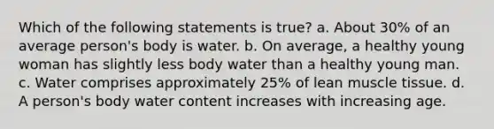 Which of the following statements is true? a. About 30% of an average person's body is water. b. On average, a healthy young woman has slightly less body water than a healthy young man. c. Water comprises approximately 25% of lean muscle tissue. d. A person's body water content increases with increasing age.