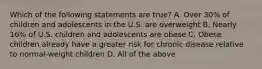 Which of the following statements are true? A. Over 30% of children and adolescents in the U.S. are overweight B. Nearly 16% of U.S. children and adolescents are obese C. Obese children already have a greater risk for chronic disease relative to normal-weight children D. All of the above