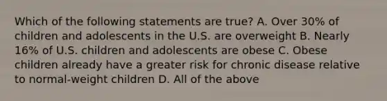 Which of the following statements are true? A. Over 30% of children and adolescents in the U.S. are overweight B. Nearly 16% of U.S. children and adolescents are obese C. Obese children already have a greater risk for chronic disease relative to normal-weight children D. All of the above