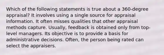 Which of the following statements is true about a 360-degree appraisal? It involves using a single source for appraisal information. It often misses qualities that other appraisal methods capture. Usually, feedback is obtained only from top-level managers. Its objective is to provide a basis for administrative decisions. Often, the person being rated can select the appraisers.