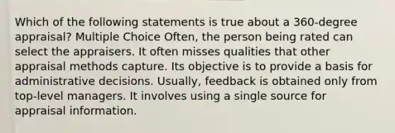 Which of the following statements is true about a 360-degree appraisal? Multiple Choice Often, the person being rated can select the appraisers. It often misses qualities that other appraisal methods capture. Its objective is to provide a basis for administrative decisions. Usually, feedback is obtained only from top-level managers. It involves using a single source for appraisal information.