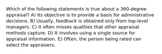 Which of the following statements is true about a 360-degree appraisal? A) Its objective is to provide a basis for administrative decisions. B) Usually, feedback is obtained only from top-level managers. C) It often misses qualities that other appraisal methods capture. D) It involves using a single source for appraisal information. E) Often, the person being rated can select the appraisers.