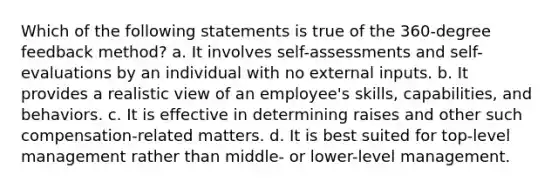 Which of the following statements is true of the 360-degree feedback method? a. It involves self-assessments and self-evaluations by an individual with no external inputs. b. It provides a realistic view of an employee's skills, capabilities, and behaviors. c. It is effective in determining raises and other such compensation-related matters. d. It is best suited for top-level management rather than middle- or lower-level management.