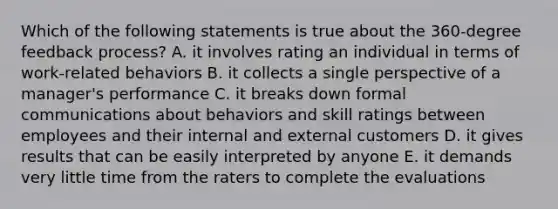 Which of the following statements is true about the 360-degree feedback process? A. it involves rating an individual in terms of work-related behaviors B. it collects a single perspective of a manager's performance C. it breaks down formal communications about behaviors and skill ratings between employees and their internal and external customers D. it gives results that can be easily interpreted by anyone E. it demands very little time from the raters to complete the evaluations