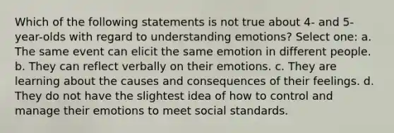 Which of the following statements is not true about 4- and 5-year-olds with regard to understanding emotions? Select one: a. The same event can elicit the same emotion in different people. b. They can reflect verbally on their emotions. c. They are learning about the causes and consequences of their feelings. d. They do not have the slightest idea of how to control and manage their emotions to meet social standards.