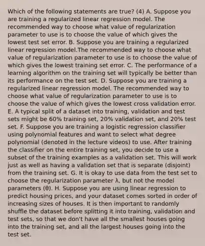 Which of the following statements are true? (4) A. Suppose you are training a regularized linear regression model. The recommended way to choose what value of regularization parameter to use is to choose the value of which gives the lowest test set error. B. Suppose you are training a regularized linear regression model.The recommended way to choose what value of regularization parameter to use is to choose the value of which gives the lowest training set error. C. The performance of a learning algorithm on the training set will typically be better than its performance on the test set. D. Suppose you are training a regularized linear regression model. The recommended way to choose what value of regularization parameter to use is to choose the value of which gives the lowest cross validation error. E. A typical split of a dataset into training, validation and test sets might be 60% training set, 20% validation set, and 20% test set. F. Suppose you are training a logistic regression classifier using polynomial features and want to select what degree polynomial (denoted in the lecture videos) to use. After training the classifier on the entire training set, you decide to use a subset of the training examples as a validation set. This will work just as well as having a validation set that is separate (disjoint) from the training set. G. It is okay to use data from the test set to choose the regularization parameter λ, but not the model parameters (θ). H. Suppose you are using linear regression to predict housing prices, and your dataset comes sorted in order of increasing sizes of houses. It is then important to randomly shuffle the dataset before splitting it into training, validation and test sets, so that we don't have all the smallest houses going into the training set, and all the largest houses going into the test set.