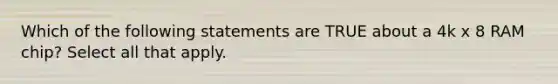 Which of the following statements are TRUE about a 4k x 8 RAM chip? Select all that apply.