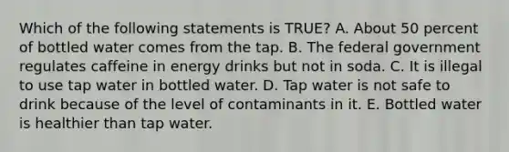 Which of the following statements is TRUE? A. About 50 percent of bottled water comes from the tap. B. The federal government regulates caffeine in energy drinks but not in soda. C. It is illegal to use tap water in bottled water. D. Tap water is not safe to drink because of the level of contaminants in it. E. Bottled water is healthier than tap water.