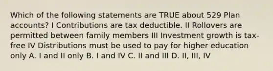 Which of the following statements are TRUE about 529 Plan accounts? I Contributions are tax deductible. II Rollovers are permitted between family members III Investment growth is tax-free IV Distributions must be used to pay for higher education only A. I and II only B. I and IV C. II and III D. II, III, IV