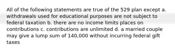 All of the following statements are true of the 529 plan except a. withdrawals used for educational purposes are not subject to federal taxation b. there are no income limits places on contributions c. contributions are unlimited d. a married couple may give a lump sum of 140,000 without incurring federal gift taxes