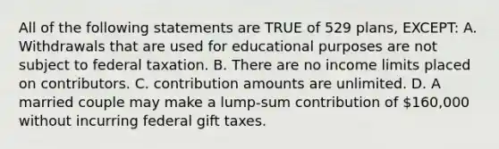 All of the following statements are TRUE of 529 plans, EXCEPT: A. Withdrawals that are used for educational purposes are not subject to federal taxation. B. There are no income limits placed on contributors. C. contribution amounts are unlimited. D. A married couple may make a lump-sum contribution of 160,000 without incurring federal gift taxes.