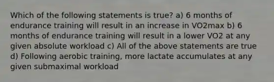 Which of the following statements is true? a) 6 months of endurance training will result in an increase in VO2max b) 6 months of endurance training will result in a lower VO2 at any given absolute workload c) All of the above statements are true d) Following aerobic training, more lactate accumulates at any given submaximal workload