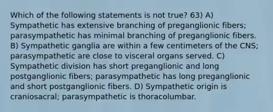 Which of the following statements is not true? 63) A) Sympathetic has extensive branching of preganglionic fibers; parasympathetic has minimal branching of preganglionic fibers. B) Sympathetic ganglia are within a few centimeters of the CNS; parasympathetic are close to visceral organs served. C) Sympathetic division has short preganglionic and long postganglionic fibers; parasympathetic has long preganglionic and short postganglionic fibers. D) Sympathetic origin is craniosacral; parasympathetic is thoracolumbar.