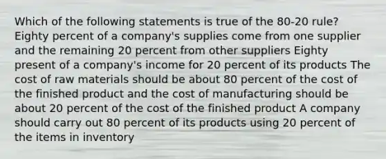 Which of the following statements is true of the 80-20 rule? Eighty percent of a company's supplies come from one supplier and the remaining 20 percent from other suppliers Eighty present of a company's income for 20 percent of its products The cost of raw materials should be about 80 percent of the cost of the finished product and the cost of manufacturing should be about 20 percent of the cost of the finished product A company should carry out 80 percent of its products using 20 percent of the items in inventory