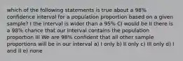 which of the following statements is true about a 98% confidence interval for a population proportion based on a given sample? I the interval is wider than a 95% CI would be II there is a 98% chance that our interval contains the population proportion III We are 98% confident that all other sample proportions will be in our interval a) I only b) II only c) III only d) I and II e) none