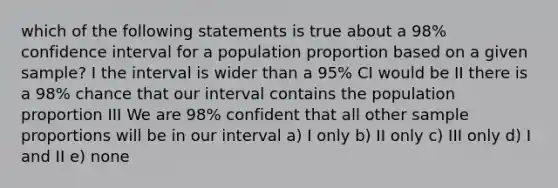 which of the following statements is true about a 98% confidence interval for a population proportion based on a given sample? I the interval is wider than a 95% CI would be II there is a 98% chance that our interval contains the population proportion III We are 98% confident that all other sample proportions will be in our interval a) I only b) II only c) III only d) I and II e) none