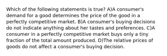 Which of the following statements is true? A)A consumer's demand for a good determines the price of the good in a perfectly competitive market. B)A consumer's buying decisions do not indicate anything about her tastes and preferences. C)A consumer in a perfectly competitive market buys only a tiny fraction of the total amount produced. D)The relative prices of goods do not affect a consumer's buying decision.