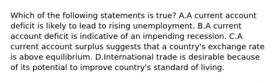 Which of the following statements is true? A.A current account deficit is likely to lead to rising unemployment. B.A current account deficit is indicative of an impending recession. C.A current account surplus suggests that a country's exchange rate is above equilibrium. D.International trade is desirable because of its potential to improve country's standard of living.