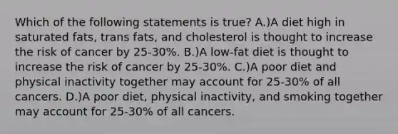 Which of the following statements is true? A.)A diet high in saturated fats, trans fats, and cholesterol is thought to increase the risk of cancer by 25-30%. B.)A low-fat diet is thought to increase the risk of cancer by 25-30%. C.)A poor diet and physical inactivity together may account for 25-30% of all cancers. D.)A poor diet, physical inactivity, and smoking together may account for 25-30% of all cancers.