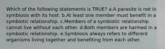 Which of the following statements is TRUE? a.A parasite is not in symbiosis with its host. b.At least one member must benefit in a symbiotic relationship. c.Members of a symbiotic relationship cannot live without each other. d.Both members are harmed in a symbiotic relationship. e.Symbiosis always refers to different organisms living together and benefiting from each other.