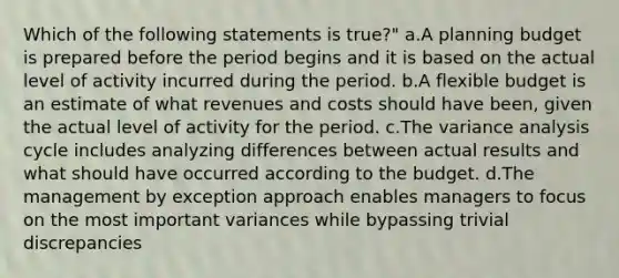 Which of the following statements is true?" a.A planning budget is prepared before the period begins and it is based on the actual level of activity incurred during the period. b.A flexible budget is an estimate of what revenues and costs should have been, given the actual level of activity for the period. c.The variance analysis cycle includes analyzing differences between actual results and what should have occurred according to the budget. d.The management by exception approach enables managers to focus on the most important variances while bypassing trivial discrepancies