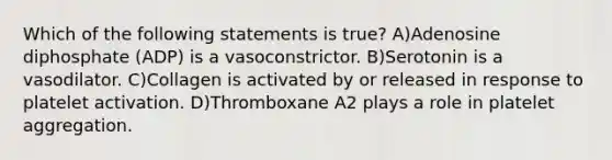 Which of the following statements is true? A)Adenosine diphosphate (ADP) is a vasoconstrictor. B)Serotonin is a vasodilator. C)Collagen is activated by or released in response to platelet activation. D)Thromboxane A2 plays a role in platelet aggregation.