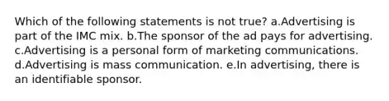 Which of the following statements is not true? a.Advertising is part of the IMC mix. b.The sponsor of the ad pays for advertising. c.Advertising is a personal form of marketing communications. d.Advertising is mass communication. e.In advertising, there is an identifiable sponsor.