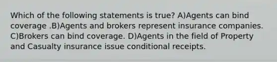 Which of the following statements is true? A)Agents can bind coverage .B)Agents and brokers represent insurance companies. C)Brokers can bind coverage. D)Agents in the field of Property and Casualty insurance issue conditional receipts.