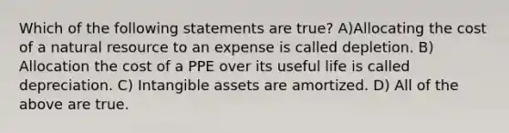 Which of the following statements are true? A)Allocating the cost of a natural resource to an expense is called depletion. B) Allocation the cost of a PPE over its useful life is called depreciation. C) Intangible assets are amortized. D) All of the above are true.