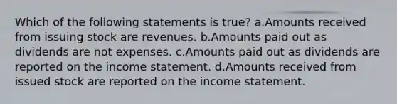 Which of the following statements is true? a.Amounts received from issuing stock are revenues. b.Amounts paid out as dividends are not expenses. c.Amounts paid out as dividends are reported on the <a href='https://www.questionai.com/knowledge/kCPMsnOwdm-income-statement' class='anchor-knowledge'>income statement</a>. d.Amounts received from issued stock are reported on the income statement.