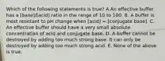 Which of the following statements is true? A.An effective buffer has a [base]/[acid] ratio in the range of 10 to 100. B. A buffer is most resistant to pH change when [acid] = [conjugate base]. C. An effective buffer should have a very small absolute concentration of acid and conjugate base. D. A buffer cannot be destroyed by adding too much strong base. It can only be destroyed by adding too much strong acid. E. None of the above is true.