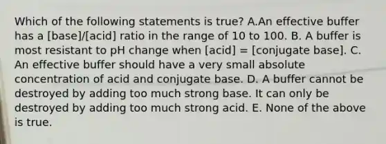 Which of the following statements is true? A.An effective buffer has a [base]/[acid] ratio in the range of 10 to 100. B. A buffer is most resistant to pH change when [acid] = [conjugate base]. C. An effective buffer should have a very small absolute concentration of acid and conjugate base. D. A buffer cannot be destroyed by adding too much strong base. It can only be destroyed by adding too much strong acid. E. None of the above is true.