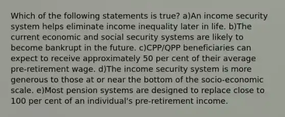 Which of the following statements is true? a)An income security system helps eliminate income inequality later in life. b)The current economic and social security systems are likely to become bankrupt in the future. c)CPP/QPP beneficiaries can expect to receive approximately 50 per cent of their average pre-retirement wage. d)The income security system is more generous to those at or near the bottom of the socio-economic scale. e)Most pension systems are designed to replace close to 100 per cent of an individual's pre-retirement income.