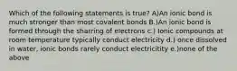 Which of the following statements is true? A)An ionic bond is much stronger than most covalent bonds B.)An ionic bond is formed through the sharring of electrons c.) Ionic compounds at room temperature typically conduct electricity d.) once dissolved in water, ionic bonds rarely conduct electricitity e.)none of the above