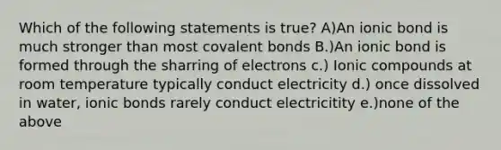 Which of the following statements is true? A)An ionic bond is much stronger than most covalent bonds B.)An ionic bond is formed through the sharring of electrons c.) Ionic compounds at room temperature typically conduct electricity d.) once dissolved in water, ionic bonds rarely conduct electricitity e.)none of the above