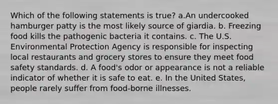 Which of the following statements is true? a.An undercooked hamburger patty is the most likely source of giardia. b. Freezing food kills the pathogenic bacteria it contains. c. The U.S. Environmental Protection Agency is responsible for inspecting local restaurants and grocery stores to ensure they meet food safety standards. d. A food's odor or appearance is not a reliable indicator of whether it is safe to eat. e. In the United States, people rarely suffer from food-borne illnesses.