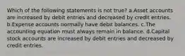 Which of the following statements is not true? a.Asset accounts are increased by debit entries and decreased by credit entries. b.Expense accounts normally have debit balances. c.The accounting equation must always remain in balance. d.Capital stock accounts are increased by debit entries and decreased by credit entries.