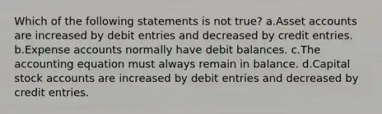 Which of the following statements is not true? a.Asset accounts are increased by debit entries and decreased by credit entries. b.Expense accounts normally have debit balances. c.The accounting equation must always remain in balance. d.Capital stock accounts are increased by debit entries and decreased by credit entries.