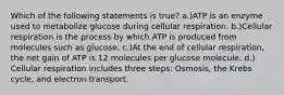 Which of the following statements is true? a.)ATP is an enzyme used to metabolize glucose during cellular respiration. b.)Cellular respiration is the process by which ATP is produced from molecules such as glucose. c.)At the end of cellular respiration, the net gain of ATP is 12 molecules per glucose molecule. d.) Cellular respiration includes three steps: Osmosis, the Krebs cycle, and electron transport.