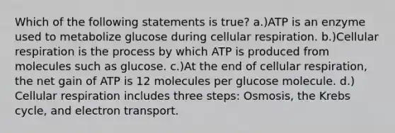 Which of the following statements is true? a.)ATP is an enzyme used to metabolize glucose during cellular respiration. b.)Cellular respiration is the process by which ATP is produced from molecules such as glucose. c.)At the end of cellular respiration, the net gain of ATP is 12 molecules per glucose molecule. d.) Cellular respiration includes three steps: Osmosis, the Krebs cycle, and electron transport.