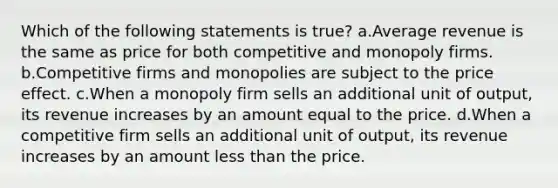 Which of the following statements is true? a.Average revenue is the same as price for both competitive and monopoly firms. b.Competitive firms and monopolies are subject to the price effect. c.When a monopoly firm sells an additional unit of output, its revenue increases by an amount equal to the price. d.When a competitive firm sells an additional unit of output, its revenue increases by an amount less than the price.