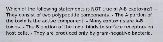 Which of the following statements is NOT true of A-B exotoxins? - They consist of two polypeptide components. - The A portion of the toxin is the active component. - Many exotoxins are A-B toxins. - The B portion of the toxin binds to surface receptors on host cells. - They are produced only by gram-negative bacteria.