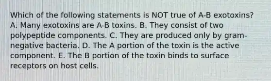 Which of the following statements is NOT true of A-B exotoxins? A. Many exotoxins are A-B toxins. B. They consist of two polypeptide components. C. They are produced only by gram-negative bacteria. D. The A portion of the toxin is the active component. E. The B portion of the toxin binds to surface receptors on host cells.