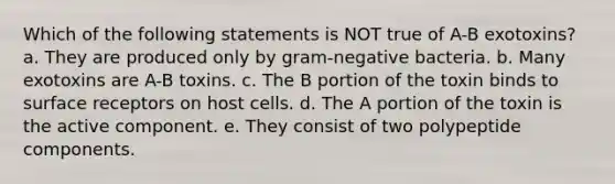 Which of the following statements is NOT true of A-B exotoxins? a. They are produced only by gram-negative bacteria. b. Many exotoxins are A-B toxins. c. The B portion of the toxin binds to surface receptors on host cells. d. The A portion of the toxin is the active component. e. They consist of two polypeptide components.