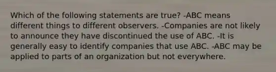 Which of the following statements are true? -ABC means different things to different observers. -Companies are not likely to announce they have discontinued the use of ABC. -It is generally easy to identify companies that use ABC. -ABC may be applied to parts of an organization but not everywhere.