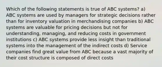 Which of the following statements is true of ABC systems? a) ABC systems are used by managers for strategic decisions rather than for inventory valuation in merchandising companies b) ABC systems are valuable for pricing decisions but not for understanding, managing, and reducing costs in government institutions c) ABC systems provide less insight than traditional systems into the management of the indirect costs d) Service companies find great value from ABC because a vast majority of their cost structure is composed of direct costs