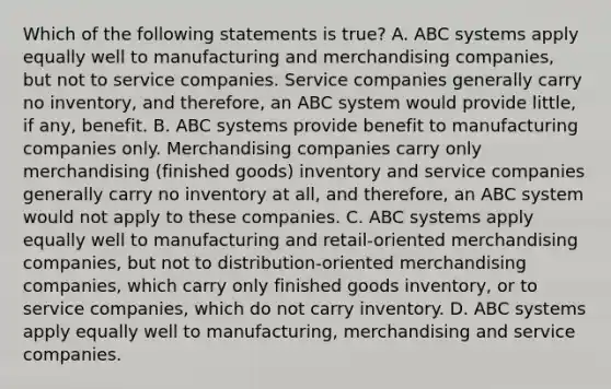 Which of the following statements is​ true? A. ABC systems apply equally well to manufacturing and merchandising​ companies, but not to service companies. Service companies generally carry no​ inventory, and​ therefore, an ABC system would provide​ little, if​ any, benefit. B. ABC systems provide benefit to manufacturing companies only. Merchandising companies carry only merchandising​ (finished goods) inventory and service companies generally carry no inventory at​ all, and​ therefore, an ABC system would not apply to these companies. C. ABC systems apply equally well to manufacturing and​ retail-oriented merchandising​ companies, but not to​ distribution-oriented merchandising​ companies, which carry only finished goods​ inventory, or to service​ companies, which do not carry inventory. D. ABC systems apply equally well to​ manufacturing, merchandising and service companies.