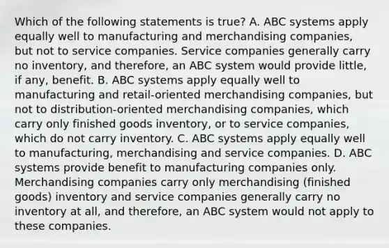 Which of the following statements is​ true? A. ABC systems apply equally well to manufacturing and merchandising​ companies, but not to service companies. Service companies generally carry no​ inventory, and​ therefore, an ABC system would provide​ little, if​ any, benefit. B. ABC systems apply equally well to manufacturing and​ retail-oriented merchandising​ companies, but not to​ distribution-oriented merchandising​ companies, which carry only finished goods​ inventory, or to service​ companies, which do not carry inventory. C. ABC systems apply equally well to​ manufacturing, merchandising and service companies. D. ABC systems provide benefit to manufacturing companies only. Merchandising companies carry only merchandising​ (finished goods) inventory and service companies generally carry no inventory at​ all, and​ therefore, an ABC system would not apply to these companies.