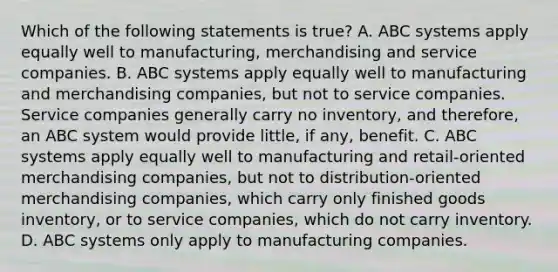 Which of the following statements is​ true? A. ABC systems apply equally well to​ manufacturing, merchandising and service companies. B. ABC systems apply equally well to manufacturing and merchandising​ companies, but not to service companies. Service companies generally carry no​ inventory, and​ therefore, an ABC system would provide​ little, if​ any, benefit. C. ABC systems apply equally well to manufacturing and​ retail-oriented merchandising​ companies, but not to​ distribution-oriented merchandising​ companies, which carry only finished goods​ inventory, or to service​ companies, which do not carry inventory. D. ABC systems only apply to manufacturing companies.